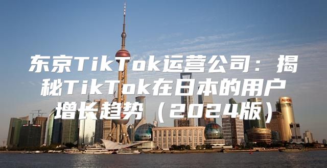 东京TikTok运营公司：揭秘TikTok在日本的用户增长趋势2025版