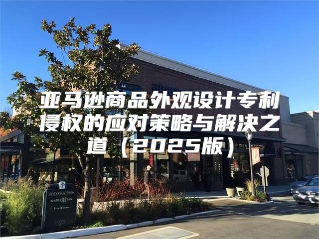 亚马逊商品外观设计专利侵权的应对策略与解决之道2025版