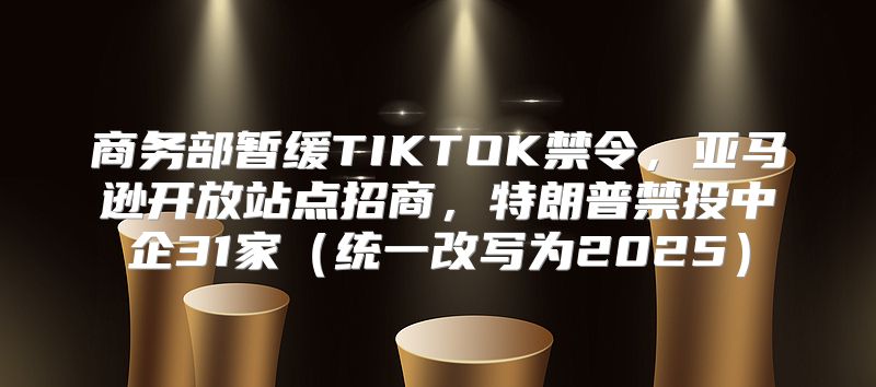 商务部暂缓TIKTOK禁令，亚马逊开放站点招商，特朗普禁投中企31家统一改写为2025