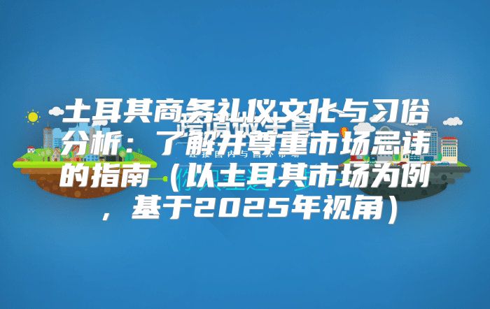土耳其商务礼仪文化与习俗分析：了解并尊重市场忌讳的指南以土耳其市场为例，基于2025年视角