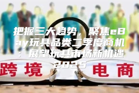 把握三大趋势，聚焦eBay玩具品类二季度商机：展望玩具市场新机遇2025