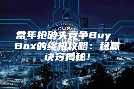 常年抢破头竞争Buy Box的终极攻略：稳赢诀窍揭秘！