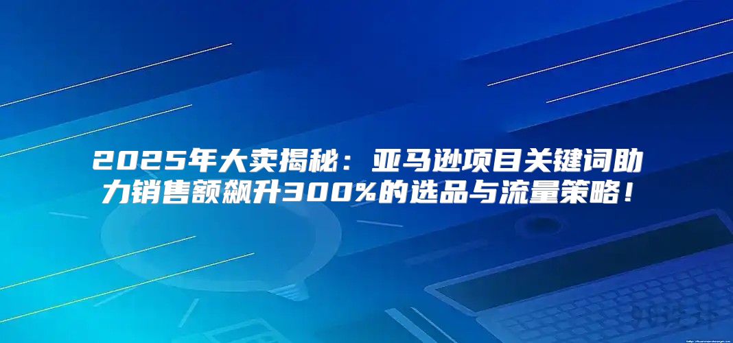 2025年大卖揭秘：亚马逊项目关键词助力销售额飙升300%的选品与流量策略！
