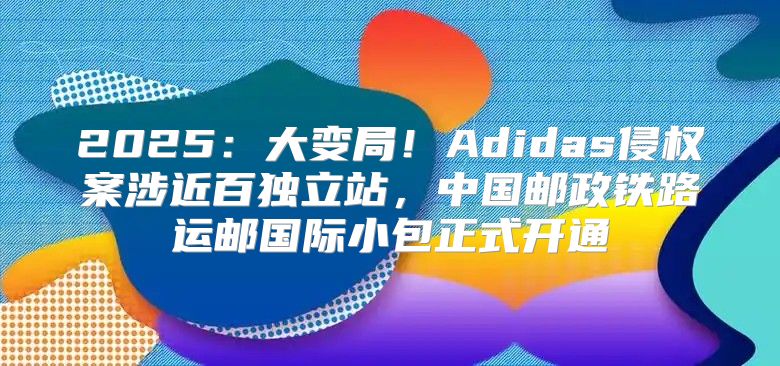 2025大变局！Adidas侵权案涉近百独立站，中国邮政铁路运邮国际小包正式开通