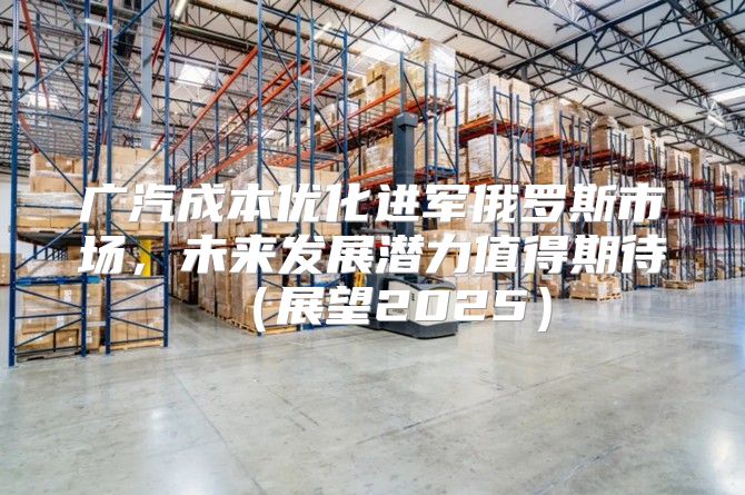 广汽成本优化进军俄罗斯市场，未来发展潜力值得期待展望2025