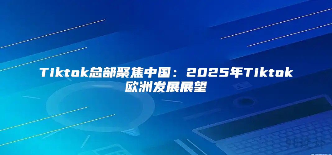 Tiktok总部聚焦中国：2025年Tiktok欧洲发展展望