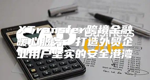 XTransfer跨境金融暖心服务：打造外贸企业用户坚实的安全港湾
