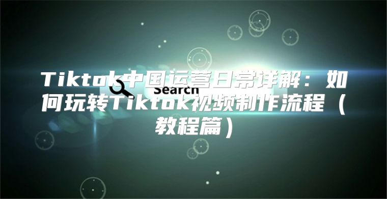 Tiktok中国运营日常详解：如何玩转Tiktok视频制作流程教程篇