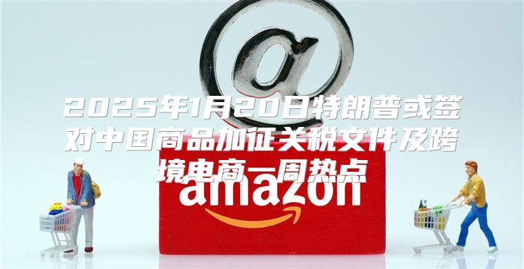 2025年1月20日特朗普或签对中国商品加征关税文件及跨境电商一周热点