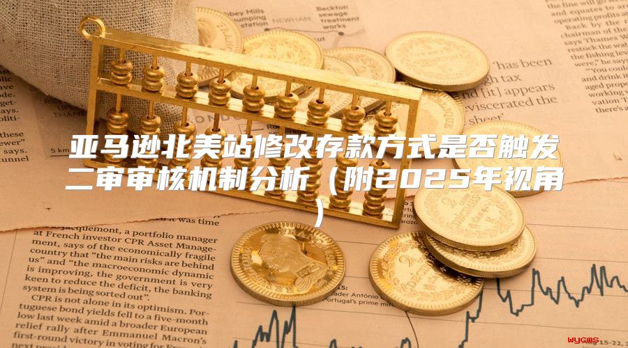 亚马逊北美站修改存款方式是否触发二审审核机制分析附2025年视角