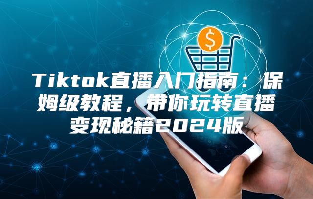 Tiktok直播入门指南：保姆级教程，带你玩转直播变现秘籍2025版