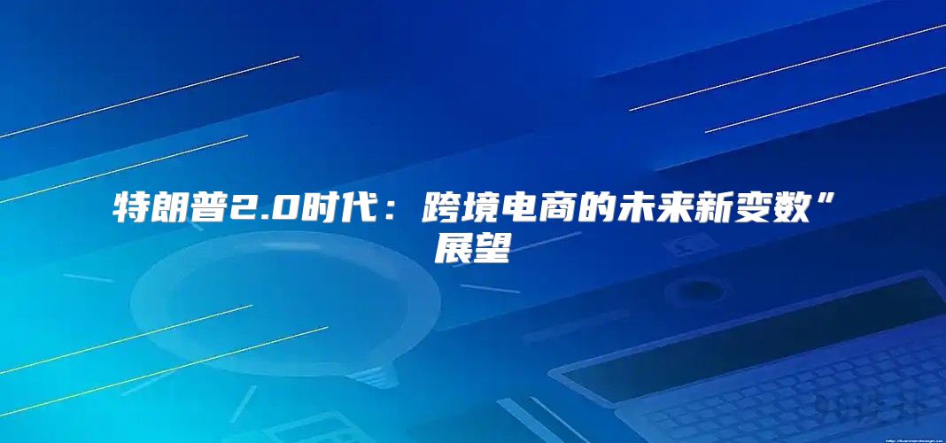 特朗普2.0时代：跨境电商的未来新变数”展望