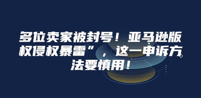 多位卖家被封号！亚马逊版权侵权暴雷”，这一申诉方法要慎用！