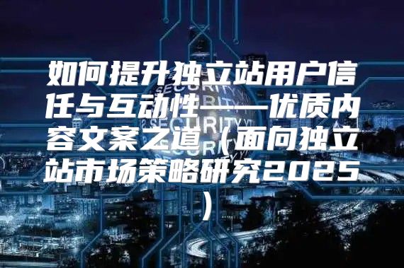 如何提升独立站用户信任与互动性——优质内容文案之道面向独立站市场策略研究2025