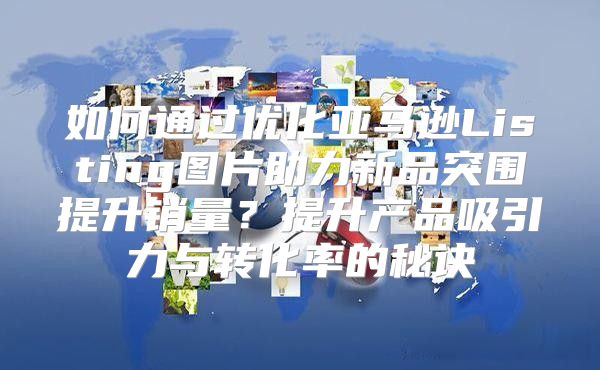 如何通过优化亚马逊Listing图片助力新品突围提升销量？提升产品吸引力与转化率的秘诀