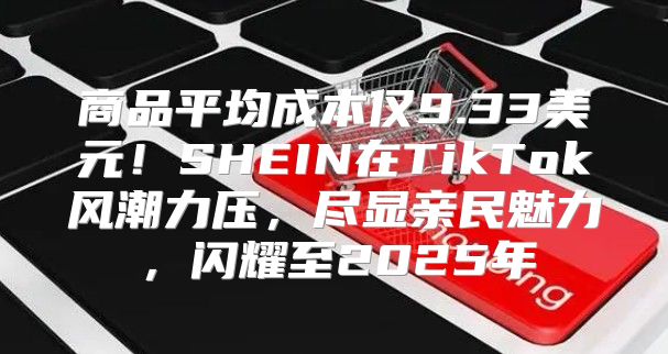 商品平均成本仅9.33美元！SHEIN在TikTok风潮力压，尽显亲民魅力，闪耀至2025年