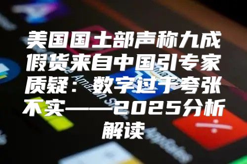 美国国土部声称九成假货来自中国引专家质疑：数字过于夸张不实——2025分析解读