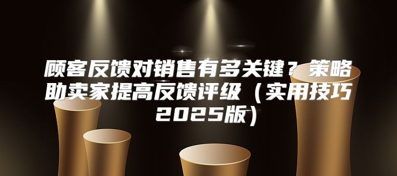 顾客反馈对销售有多关键？策略助卖家提高反馈评级实用技巧 2025版