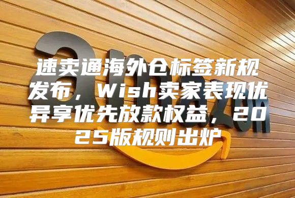 速卖通海外仓标签新规发布，Wish卖家表现优异享优先放款权益，2025版规则出炉