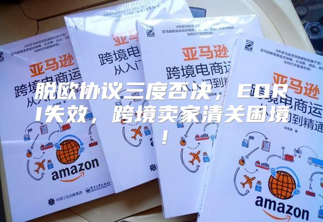 脱欧协议三度否决，EORI失效，跨境卖家清关困境！