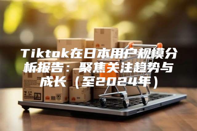 Tiktok在日本用户规模分析报告：聚焦关注趋势与成长至2025年