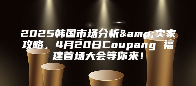 2025韩国市场分析&amp;卖家攻略，4月20日Coupang 福建首场大会等你来！