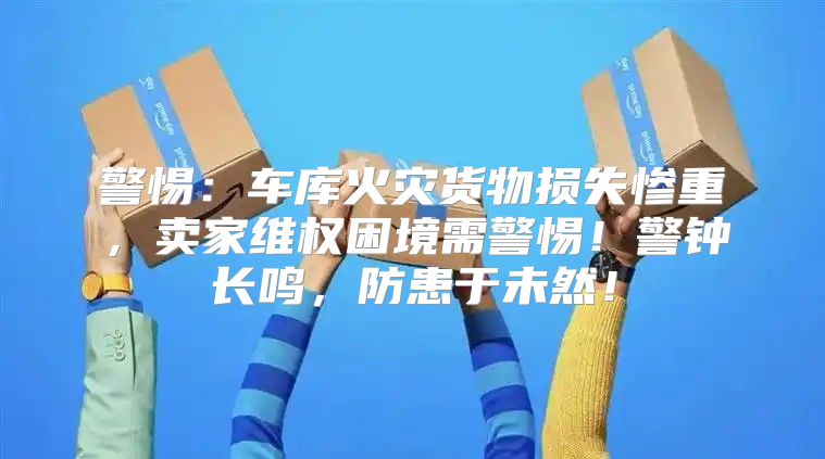 警惕：车库火灾货物损失惨重，卖家维权困境需警惕！警钟长鸣，防患于未然！