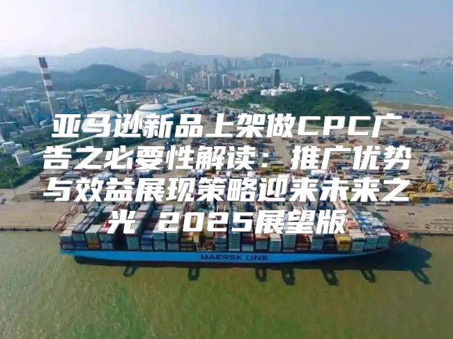 亚马逊新品上架做CPC广告之必要性解读：推广优势与效益展现策略迎来未来之光 2025展望版
