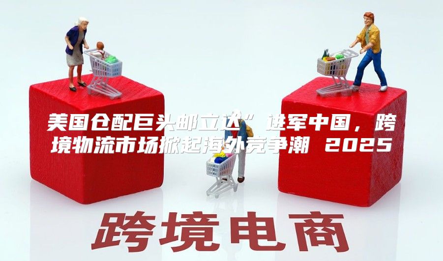 美国仓配巨头邮立达”进军中国，跨境物流市场掀起海外竞争潮 2025
