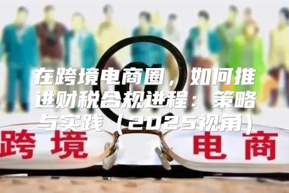 在跨境电商圈，如何推进财税合规进程：策略与实践2025视角