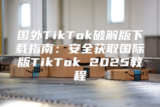 国外TikTok破解版下载指南：安全获取国际版TikTok 2025教程