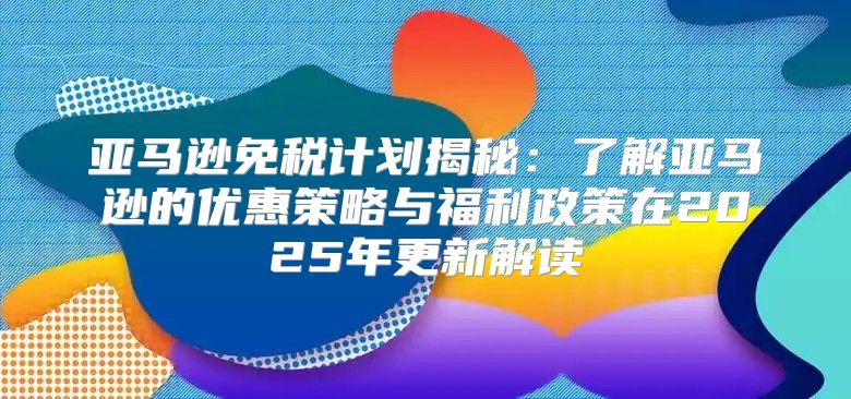 亚马逊免税计划揭秘：了解亚马逊的优惠策略与福利政策在2025年更新解读
