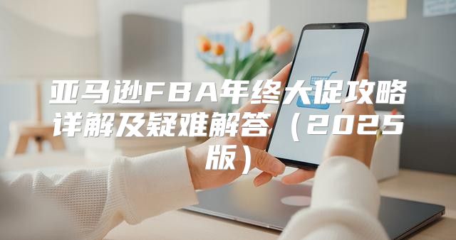 亚马逊FBA年终大促攻略详解及疑难解答2025版