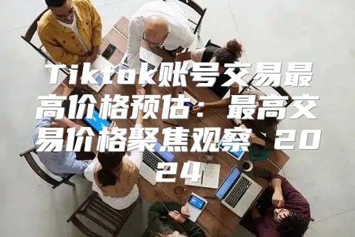 Tiktok账号交易最高价格预估：最高交易价格聚焦观察 2025