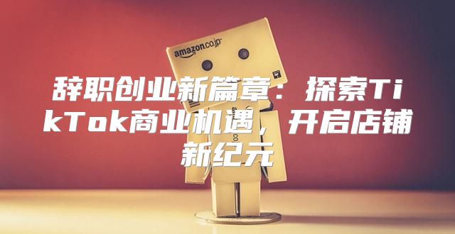 辞职创业新篇章：探索TikTok商业机遇，开启店铺新纪元