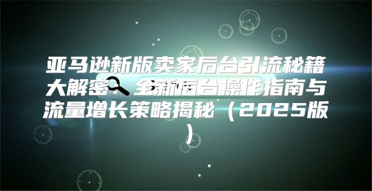 亚马逊新版卖家后台引流秘籍大解密：全新后台操作指南与流量增长策略揭秘2025版