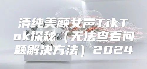 清纯美颜女声TikTok探秘无法查看问题解决方法2025
