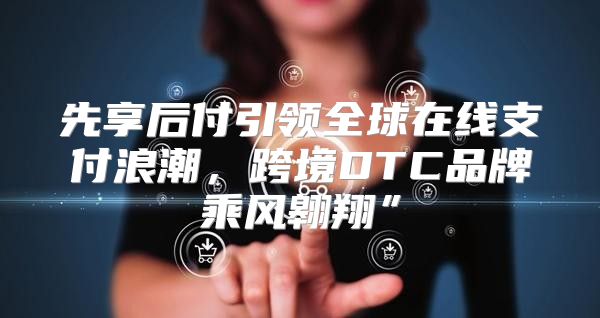 先享后付引领全球在线支付浪潮，跨境DTC品牌乘风翱翔”