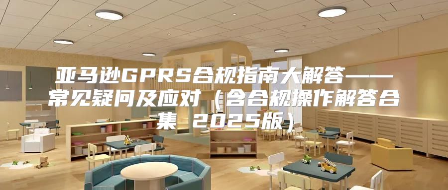 亚马逊GPRS合规指南大解答——常见疑问及应对含合规操作解答合集 2025版