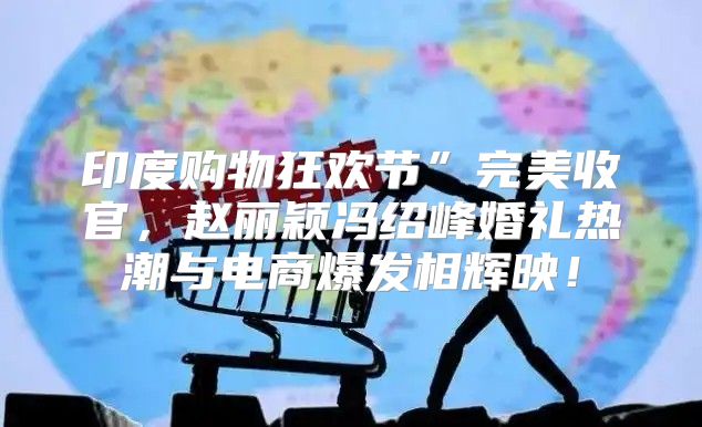 印度购物狂欢节”完美收官，赵丽颖冯绍峰婚礼热潮与电商爆发相辉映！