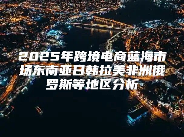 2025年跨境电商蓝海市场东南亚日韩拉美非洲俄罗斯等地区分析