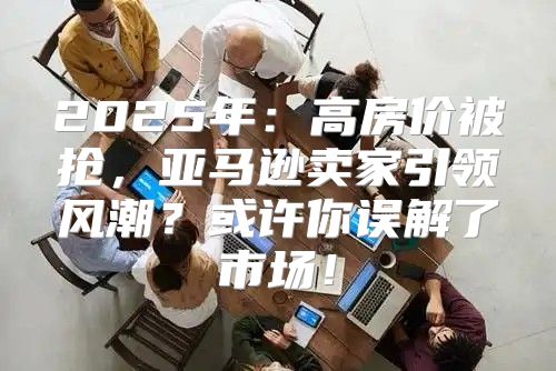 2025年：高房价被抢，亚马逊卖家引领风潮？或许你误解了市场！