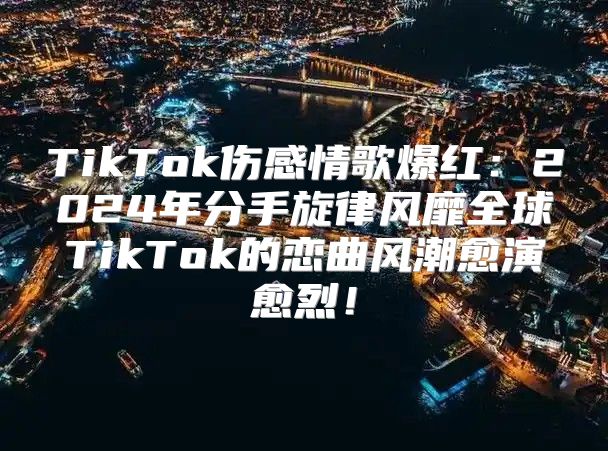 TikTok伤感情歌爆红：2025年分手旋律风靡全球TikTok的恋曲风潮愈演愈烈！