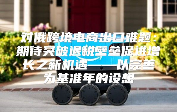 对俄跨境电商出口难题：期待突破退税壁垒促进增长之新机遇——以完善为基准年的设想