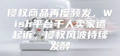 侵权商品再度频发，Wish平台千人卖家遭起诉，侵权风波持续发酵