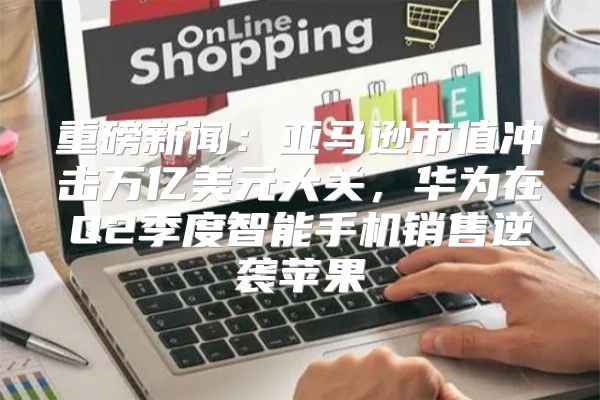 重磅新闻：亚马逊市值冲击万亿美元大关，华为在Q2季度智能手机销售逆袭苹果