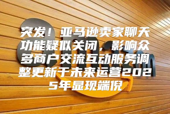 突发！亚马逊卖家聊天功能疑似关闭，影响众多商户交流互动服务调整更新于未来运营2025年显现端倪