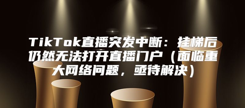 TikTok直播突发中断：挂梯后仍然无法打开直播门户面临重大网络问题，亟待解决