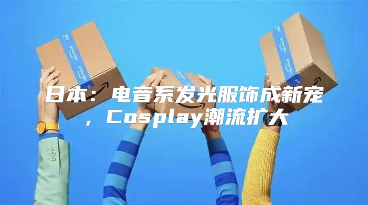 日本：电音系发光服饰成新宠，Cosplay潮流扩大