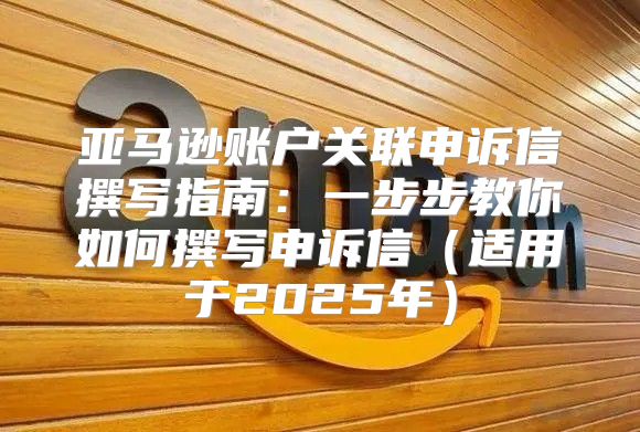 亚马逊账户关联申诉信撰写指南：一步步教你如何撰写申诉信适用于2025年